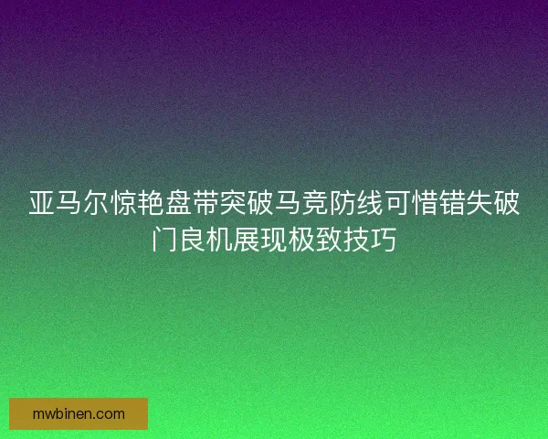 亚马尔惊艳盘带突破马竞防线可惜错失破门良机展现极致技巧